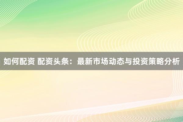 如何配资 配资头条：最新市场动态与投资策略分析