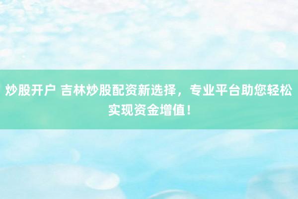 炒股开户 吉林炒股配资新选择，专业平台助您轻松实现资金增值！