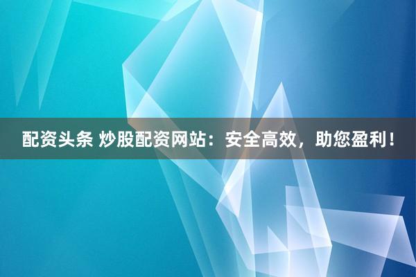 配资头条 炒股配资网站：安全高效，助您盈利！