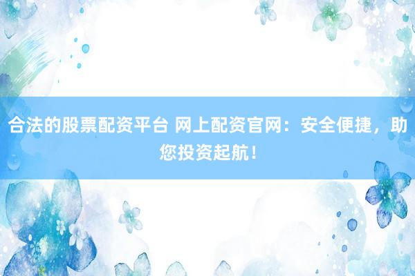合法的股票配资平台 网上配资官网：安全便捷，助您投资起航！