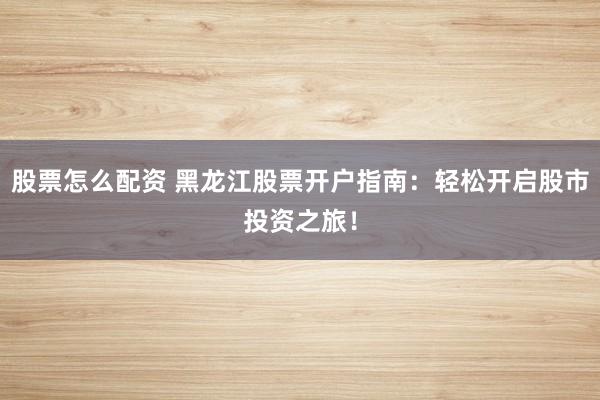 股票怎么配资 黑龙江股票开户指南：轻松开启股市投资之旅！