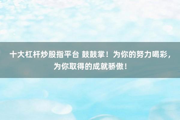 十大杠杆炒股指平台 鼓鼓掌！为你的努力喝彩，为你取得的成就骄傲！