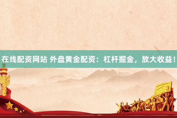 在线配资网站 外盘黄金配资：杠杆掘金，放大收益！