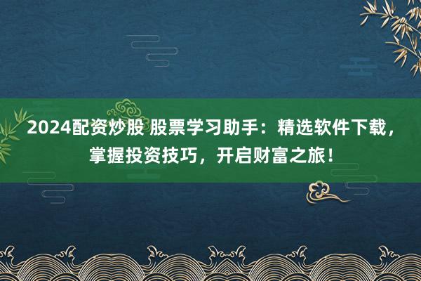 2024配资炒股 股票学习助手：精选软件下载，掌握投资技巧，开启财富之旅！