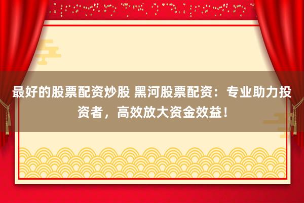 最好的股票配资炒股 黑河股票配资：专业助力投资者，高效放大资金效益！