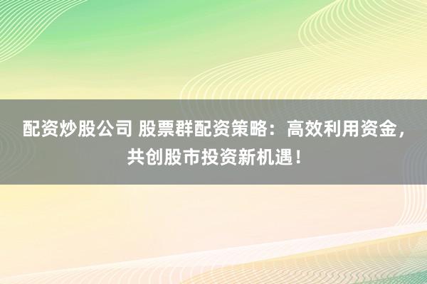 配资炒股公司 股票群配资策略：高效利用资金，共创股市投资新机遇！