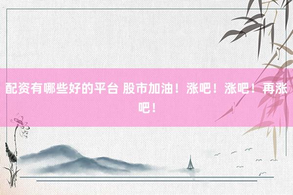 配资有哪些好的平台 股市加油！涨吧！涨吧！再涨吧！