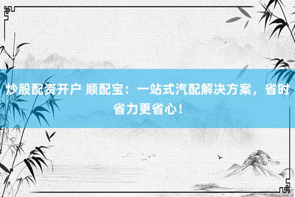 炒股配资开户 顺配宝：一站式汽配解决方案，省时省力更省心！