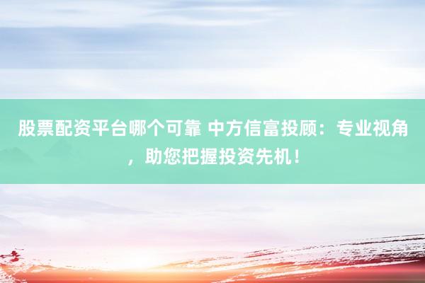 股票配资平台哪个可靠 中方信富投顾：专业视角，助您把握投资先机！