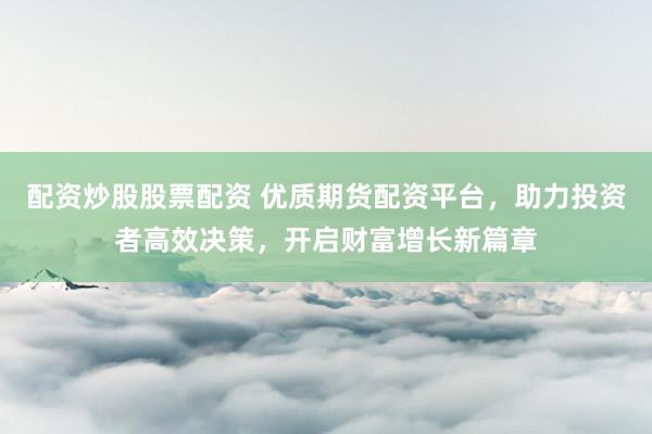 配资炒股股票配资 优质期货配资平台，助力投资者高效决策，开启财富增长新篇章
