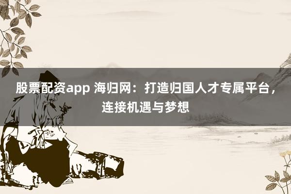 股票配资app 海归网:打造归国人才专属平台,连接机遇与梦想