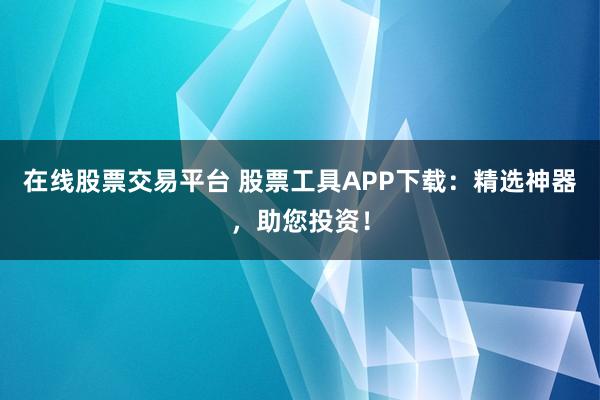 在线股票交易平台 股票工具APP下载：精选神器，助您投资！