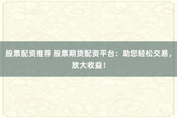 股票配资推荐 股票期货配资平台：助您轻松交易，放大收益！