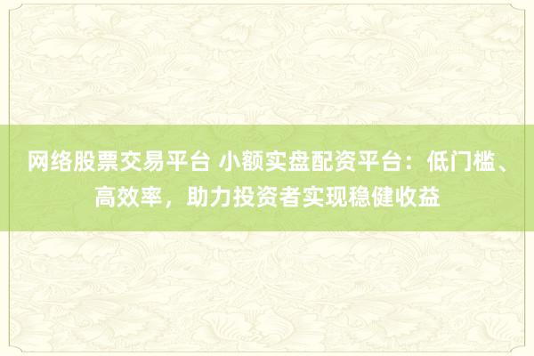 网络股票交易平台 小额实盘配资平台：低门槛、高效率，助力投资者实现稳健收益