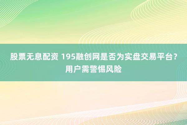股票无息配资 195融创网是否为实盘交易平台?用户需警惕风险