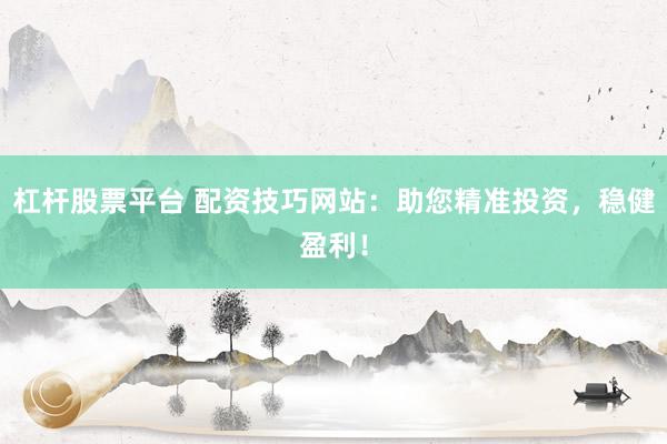 杠杆股票平台 配资技巧网站:助您精准投资,稳健盈利!
