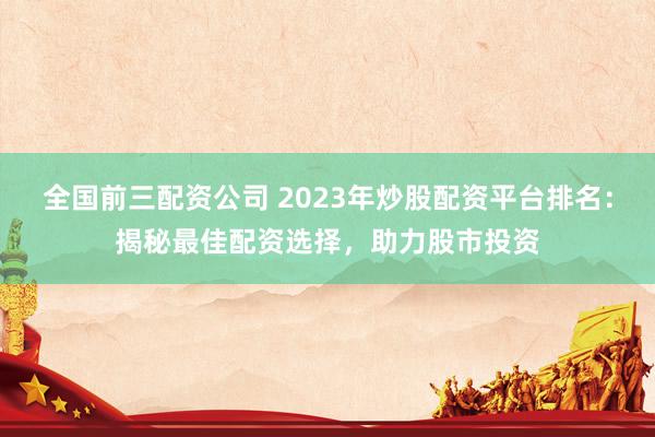 全国前三配资公司 2023年炒股配资平台排名：揭秘最佳配资选择，助力股市投资