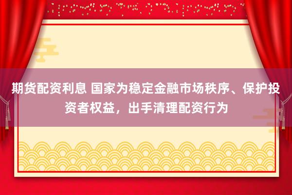 期货配资利息 国家为稳定金融市场秩序、保护投资者权益,出手清理配资行为