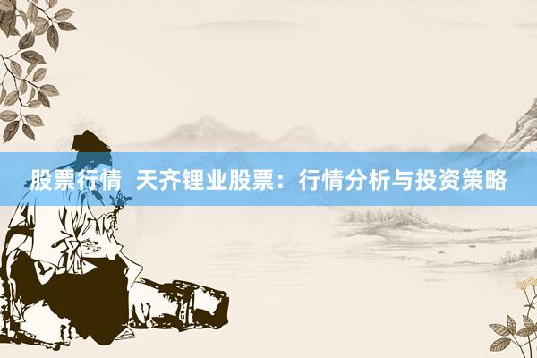 股票行情  天齐锂业股票：行情分析与投资策略