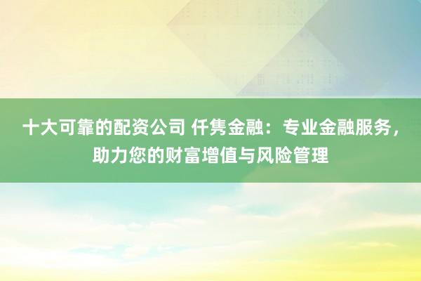 十大可靠的配资公司 仟隽金融：专业金融服务，助力您的财富增值与风险管理