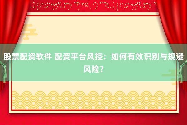 股票配资软件 配资平台风控：如何有效识别与规避风险？