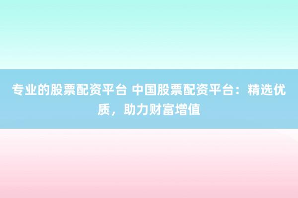 专业的股票配资平台 中国股票配资平台：精选优质，助力财富增值