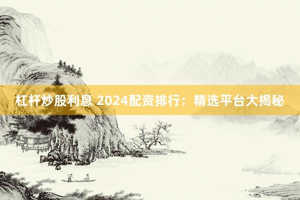 杠杆炒股利息 2024配资排行：精选平台大揭秘
