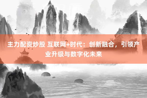 主力配资炒股 互联网+时代：创新融合，引领产业升级与数字化未来