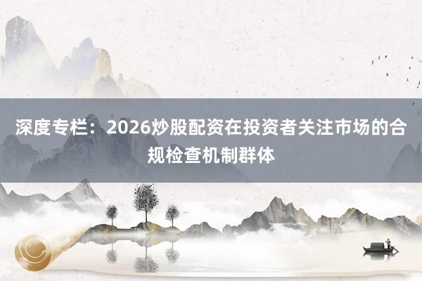 深度专栏：2026炒股配资在投资者关注市场的合规检查机制群体