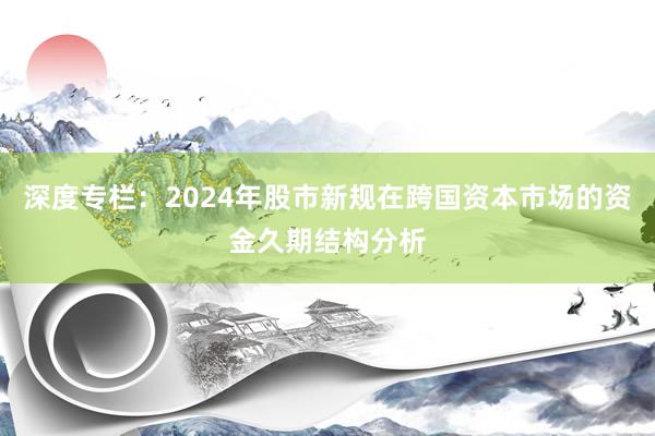 深度专栏:2024年股市新规在跨国资本市场的资金久期结构分析