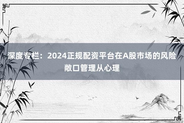 深度专栏:2024正规配资平台在A股市场的风险敞口管理从心理