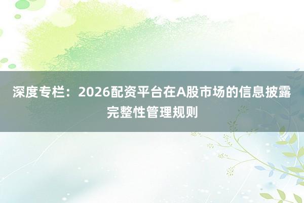 深度专栏：2026配资平台在A股市场的信息披露完整性管理规则
