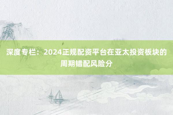深度专栏：2024正规配资平台在亚太投资板块的周期错配风险分