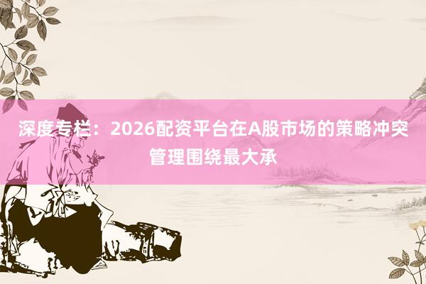 深度专栏：2026配资平台在A股市场的策略冲突管理围绕最大承