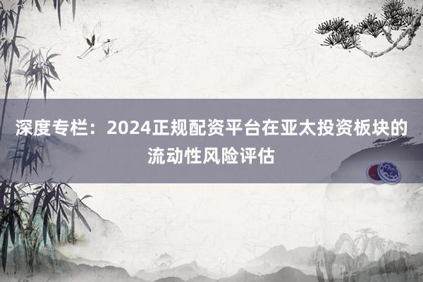 深度专栏：2024正规配资平台在亚太投资板块的流动性风险评估