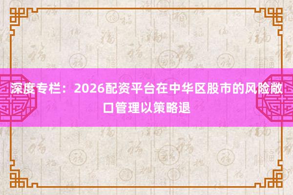 深度专栏：2026配资平台在中华区股市的风险敞口管理以策略退