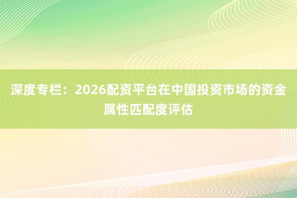 深度专栏：2026配资平台在中国投资市场的资金属性匹配度评估