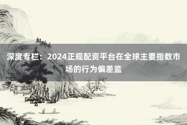 深度专栏：2024正规配资平台在全球主要指数市场的行为偏差监