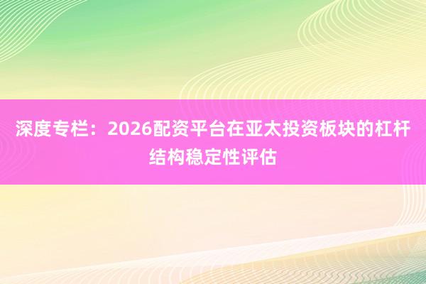 深度专栏：2026配资平台在亚太投资板块的杠杆结构稳定性评估