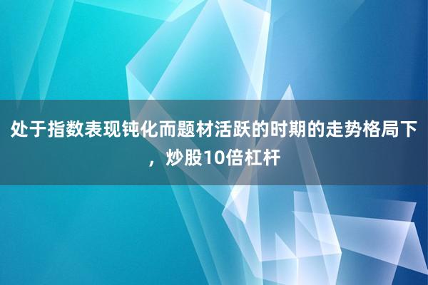 处于指数表现钝化而题材活跃的时期的走势格局下，炒股10倍杠杆