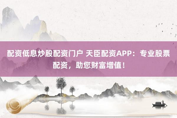 配资低息炒股配资门户 天臣配资APP：专业股票配资，助您财富增值！