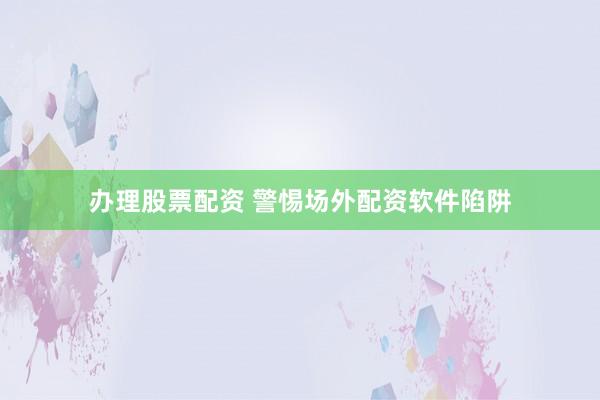 办理股票配资 警惕场外配资软件陷阱
