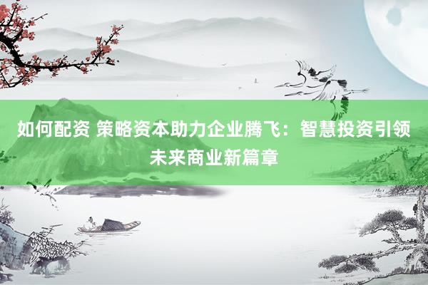 如何配资 策略资本助力企业腾飞：智慧投资引领未来商业新篇章