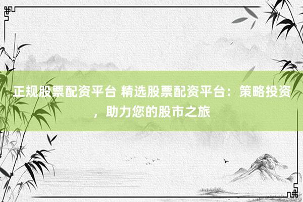正规股票配资平台 精选股票配资平台：策略投资，助力您的股市之旅