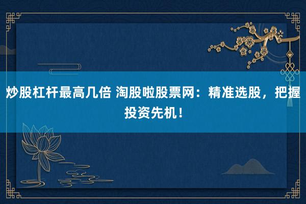 炒股杠杆最高几倍 淘股啦股票网：精准选股，把握投资先机！