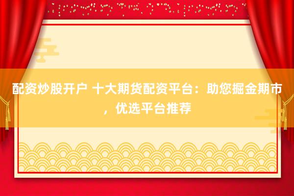 配资炒股开户 十大期货配资平台：助您掘金期市，优选平台推荐
