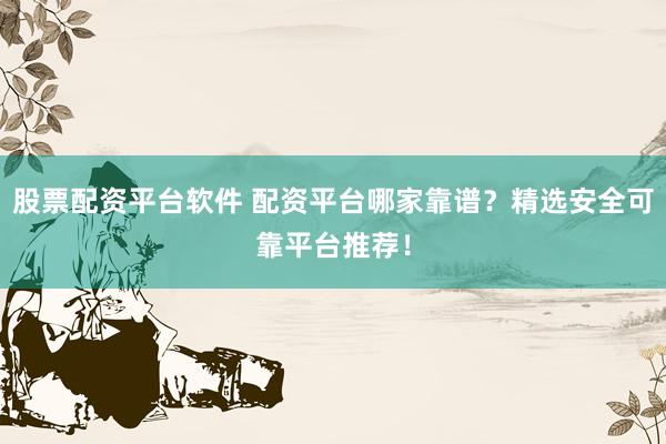 股票配资平台软件 配资平台哪家靠谱？精选安全可靠平台推荐！