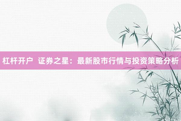 杠杆开户  证券之星：最新股市行情与投资策略分析