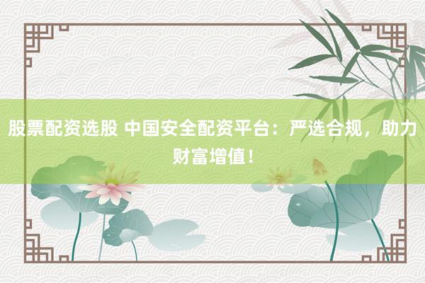 股票配资选股 中国安全配资平台：严选合规，助力财富增值！