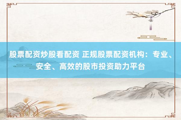 股票配资炒股看配资 正规股票配资机构：专业、安全、高效的股市投资助力平台